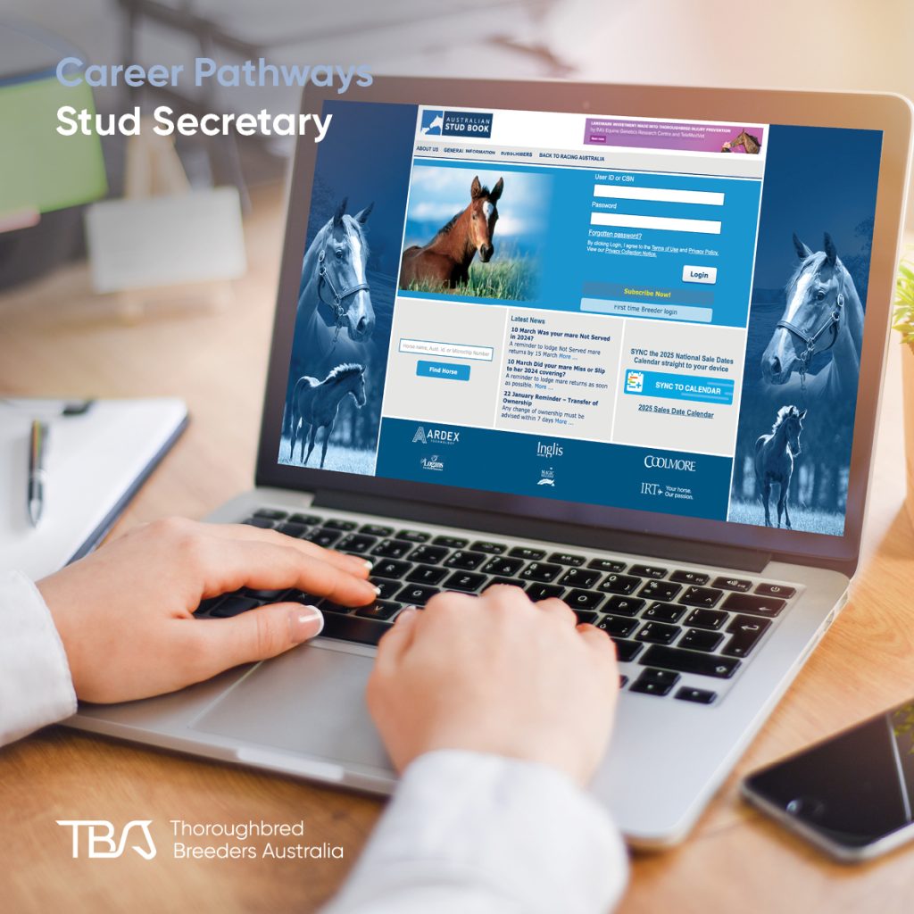 TBACareers_StudSecretary Stud Secretary – A key administrative role that supports the daily operations of a stud farm. Responsibilities include managing mare bookings, veterinary records, transport, accounts, and client communication. Stud secretaries work closely with the stud manager and often come from hands-on backgrounds, giving them a strong understanding of farm operations. Programs like TBA Fast Track and TBA Stud Start offer great preparation for those looking to move into this role.